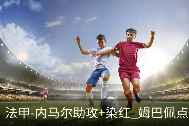 法甲-内马尔助攻+染红 姆巴佩点球绝杀 巴黎2-1